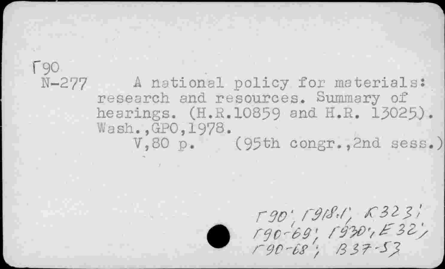 ﻿rgo
N-277
A national policy for materials: research and. resources. Summary of hearings. (H.R.10859 and. H.R. 150259 . Wash.,GPO,197S.
V,80 p. (95th congr.,2nd sess.
mo ‘	?>' i
9' fSW'/ 3Zy r9C,"b^ )